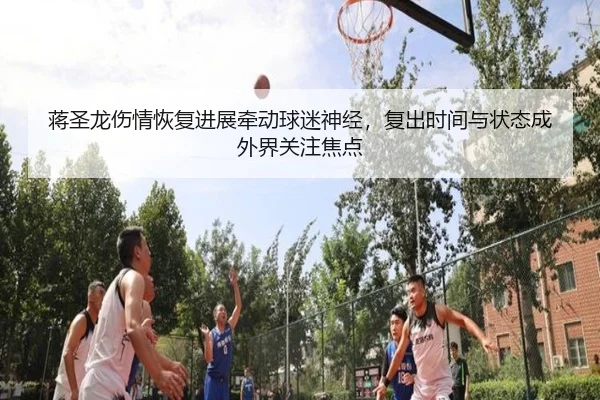 蒋圣龙伤情恢复进展牵动球迷神经，复出时间与状态成外界关注焦点